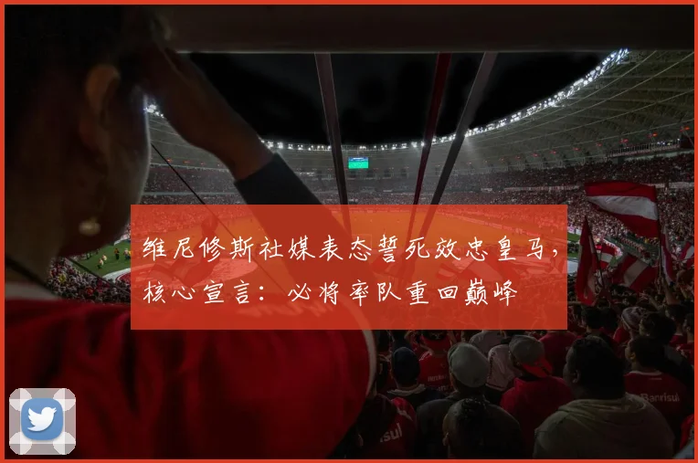 维尼修斯社媒表态誓死效忠皇马，核心宣言：必将率队重回巅峰