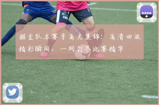 掘金队本赛季高光集锦：高清回放精彩瞬间，一网打尽比赛精华
