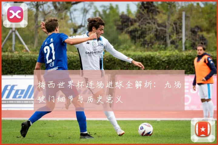 梅西世界杯连场进球全解析：九场破门细节与历史意义