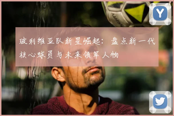 玻利维亚队新星崛起:盘点新一代核心球员与未来领军人物