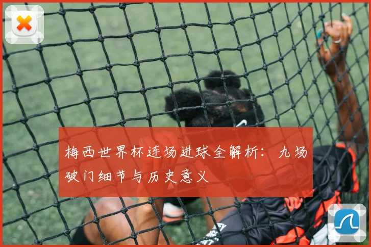 梅西世界杯连场进球全解析：九场破门细节与历史意义